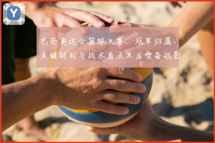 巴西奥运会篮球决赛：冠军归属、关键时刻与战术看点及后续备战影响