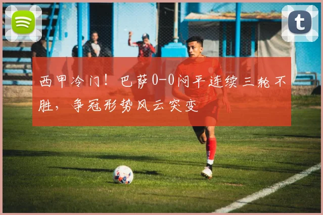 西甲冷门！巴萨0-0闷平连续三轮不胜，争冠形势风云突变