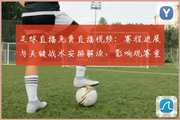 足球直播免费直播视频：赛程进展与关键战术安排解读，影响观赛重点与球队轮换
