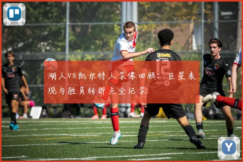 湖人vs凯尔特人录像回顾：巨星表现与胜负转折点全记录